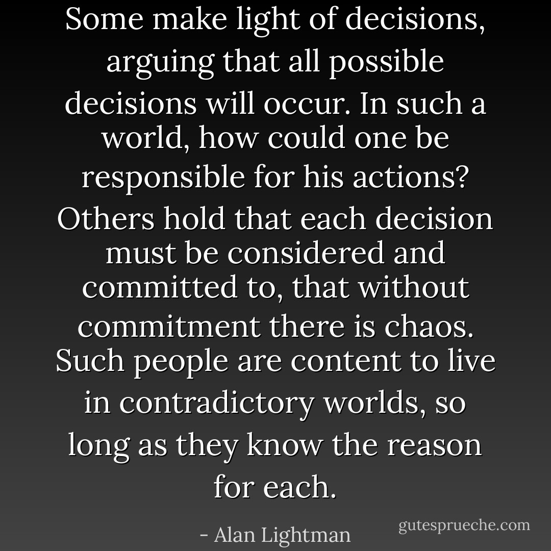Some make light of decisions, arguing that all possible decisions will occur. In such a world, how could one be responsible for his actions? Others hold that each decision must be considered and committed to, that without commitment there is chaos. Such people are content to live in contradictory worlds, so long as they know the reason for each. - Alan Lightman