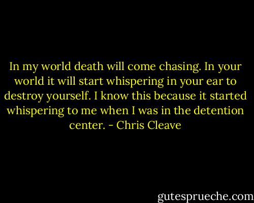 In my world death will come chasing. In your world it will start whispering in your ear to destroy yourself. I know this because it started whispering to me when I was in the detention center. - Chris Cleave