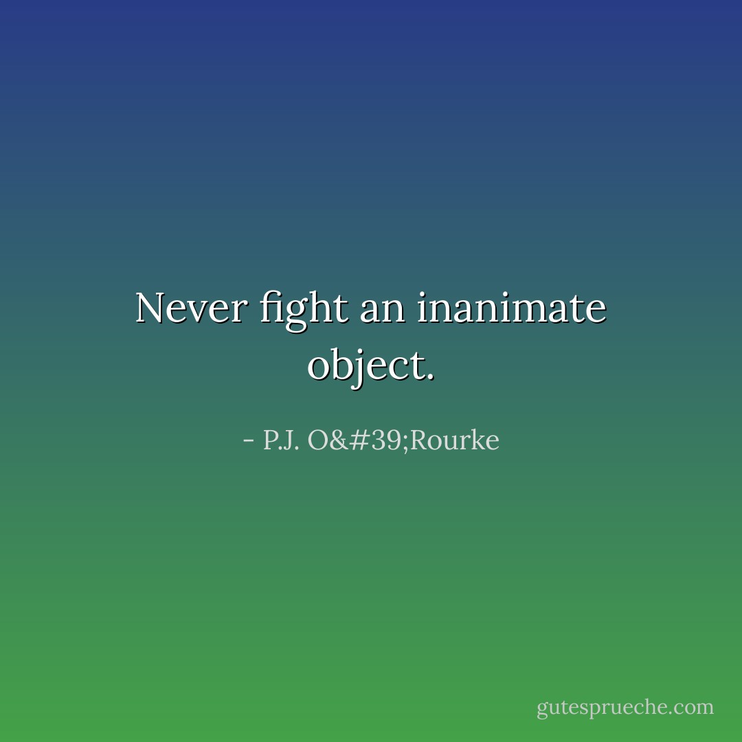 Never fight an inanimate object. - P.J. O'Rourke
