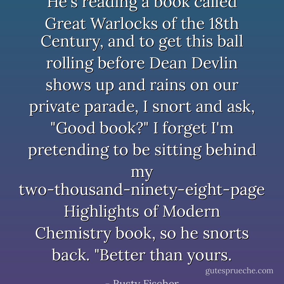 He's reading a book called Great Warlocks of the 18th Century, and to get this ball rolling before Dean Devlin shows up and rains on our private parade, I snort and ask, "Good book?"<br />I forget I'm pretending to be sitting behind my two-thousand-ninety-eight-page Highlights of Modern Chemistry book, so he snorts back. "Better than yours. - Rusty Fischer