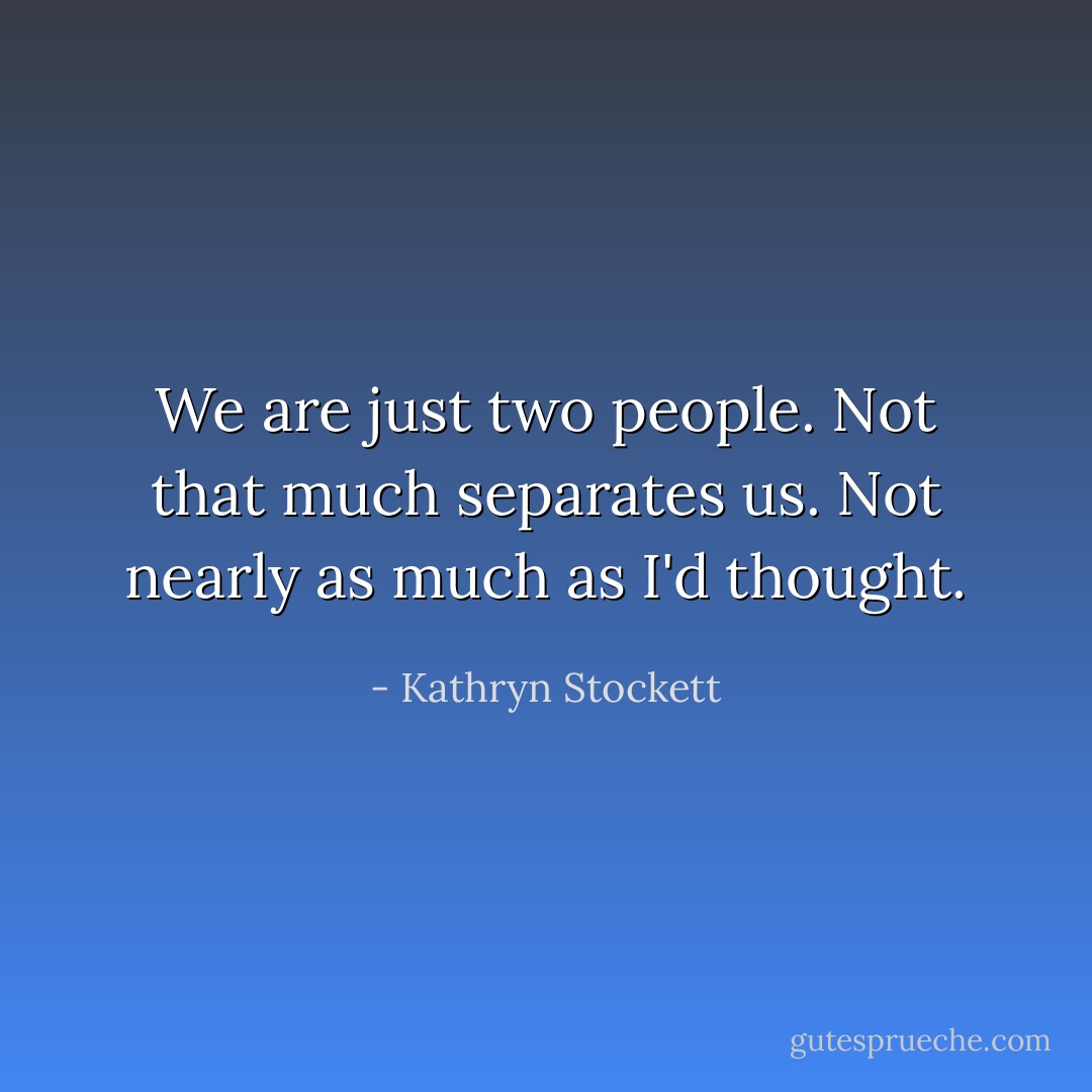 We are just two people. Not that much separates us. Not nearly as much as I'd thought. - Kathryn Stockett