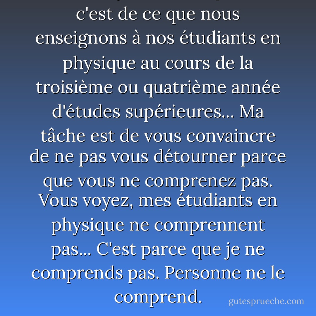 Ce dont je vais vous parler, c'est de ce que nous enseignons à nos étudiants en physique au cours de la troisième ou quatrième année d'études supérieures... Ma tâche est de vous convaincre de ne pas vous détourner parce que vous ne comprenez pas. Vous voyez, mes étudiants en physique ne comprennent pas... C'est parce que je ne comprends pas. Personne ne le comprend. - Richard P. Feynman