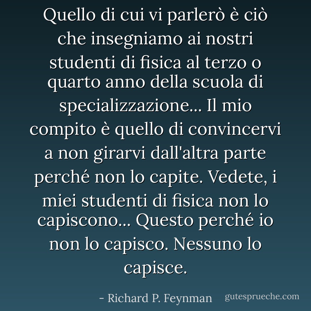 Quello di cui vi parlerò è ciò che insegniamo ai nostri studenti di fisica al terzo o quarto anno della scuola di specializzazione... Il mio compito è quello di convincervi a non girarvi dall'altra parte perché non lo capite. Vedete, i miei studenti di fisica non lo capiscono... Questo perché io non lo capisco. Nessuno lo capisce. - Richard P. Feynman