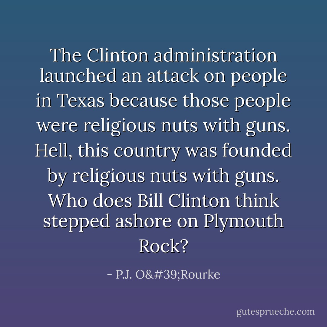 The Clinton administration launched an attack on people in Texas because those people were religious nuts with guns. Hell, this country was founded by religious nuts with guns. Who does Bill Clinton think stepped ashore on Plymouth Rock? - P.J. O'Rourke