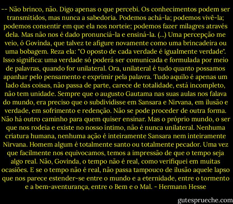 -- Não brinco, não. Digo apenas o que percebi. Os conhecimentos podem ser transmitidos, mas nunca a sabedoria. Podemos achá-la; podemos vivê-la; podemos consentir em que ela nos norteie; podemos fazer milagres através dela. Mas não nos é dado pronunciá-la e ensiná-la. (...) Uma percepção me veio, ó Govinda, que talvez te afigure novamente como uma brincadeira ou uma bobagem. Reza ela: "O oposto de cada verdade é igualmente verdade". Isso significa: uma verdade só poderá ser comunicada e formulada por meio de palavras, quando for unilateral. Ora, unilateral é tudo quanto possamos apanhar pelo pensamento e exprimir pela palavra. Tudo aquilo é apenas um lado das coisas, não passa de parte, carece de totalidade, está incompleto, não tem unidade. Sempre que o augusto Gautama nas suas aulas nos falava do mundo, era preciso que o subdividisse em Sansara e Nirvana, em ilusão e verdade, em sofrimento e redenção. Não se pode proceder de outra forma. Não há outro caminho para quem quiser ensinar. Mas o próprio mundo, o ser que nos rodeia e existe no nosso íntimo, não é nunca unilateral. Nenhuma criatura humana, nenhuma ação é inteiramente Sansara nem inteiramente Nirvana. Homem algum é totalmente santo ou totalmente pecador. Uma vez que facilmente nos equivocamos, temos a impressão de que o tempo seja algo real. Não, Govinda, o tempo não é real, como verifiquei em muitas ocasiões. E se o tempo não é real, não passa tampouco de ilusão aquele lapso que nos parece estender-se entre o mundo e a eternidade, entre o tormento e a bem-aventurança, entre o Bem e o Mal. - Hermann Hesse