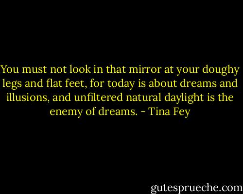 You must not look in that mirror at your doughy legs and flat feet, for today is about dreams and illusions, and unfiltered natural daylight is the enemy of dreams. - Tina Fey