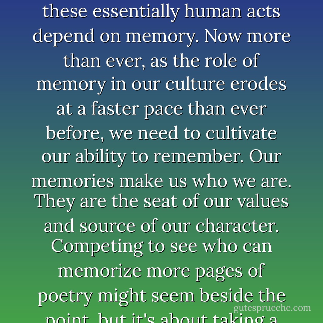 How we perceive the world and how we act in it are products of how and what we remember...No lasting joke, invention, insight, or work of art was ever produced by an external memory...Our ability to find humor in the world, to make connections between previously unconnected notions, to create new ideas, to share in a common culture: All these essentially human acts depend on memory. Now more than ever, as the role of memory in our culture erodes at a faster pace than ever before, we need to cultivate our ability to remember. Our memories make us who we are. They are the seat of our values and source of our character. Competing to see who can memorize more pages of poetry might seem beside the point, but it's about taking a stand against forgetfulness, and embracing primal capacities from which too many of us have became estranged...memory training is not just for the sake of performing party tricks; it's about nurturing something profoundly and essentially human. - Joshua Foer