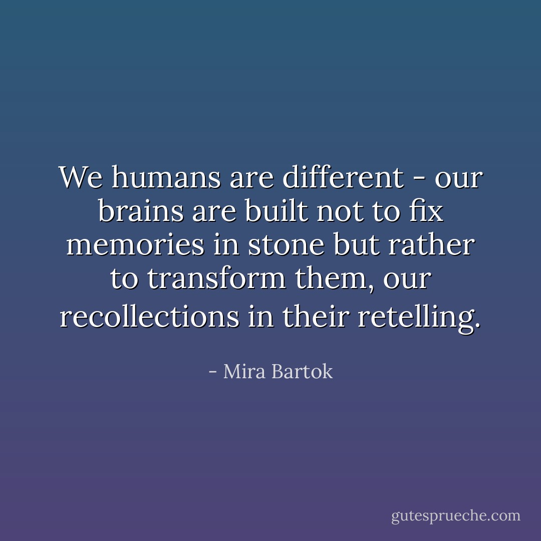 We humans are different - our brains are built not to fix memories in stone but rather to transform them, our recollections in their retelling. - Mira Bartok