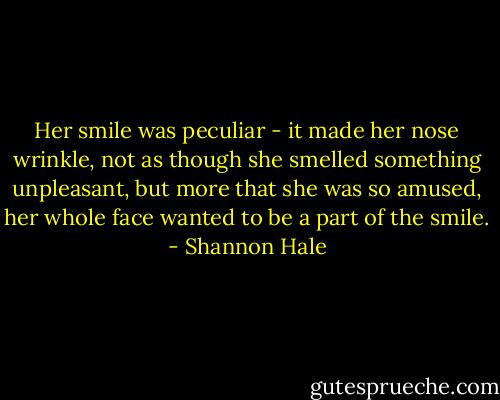 Her smile was peculiar - it made her nose wrinkle, not as though she smelled something unpleasant, but more that she was so amused, her whole face wanted to be a part of the smile. - Shannon Hale