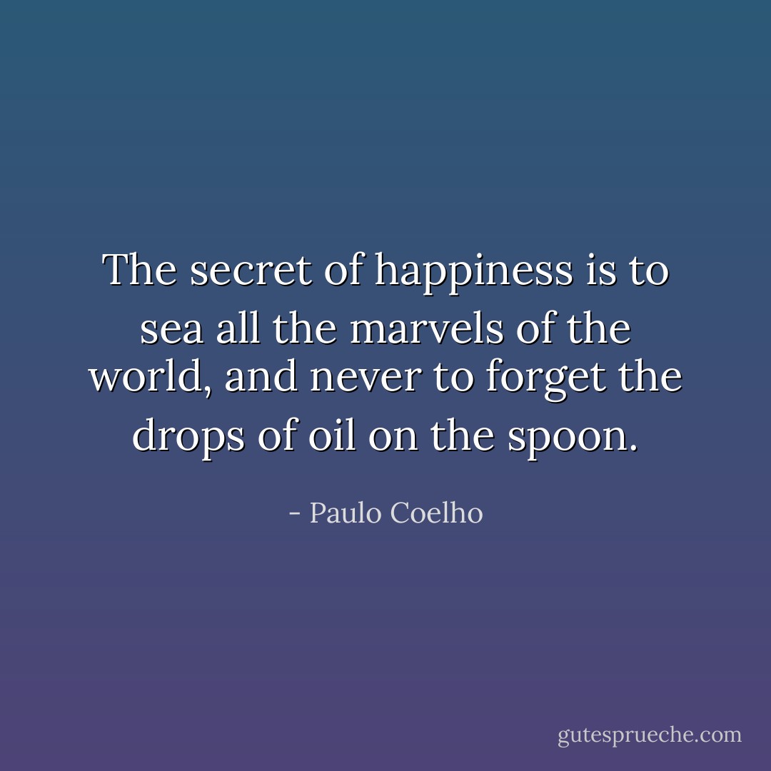 The secret of happiness is to sea all the marvels of the world, and never to forget the drops of oil on the spoon. - Paulo Coelho