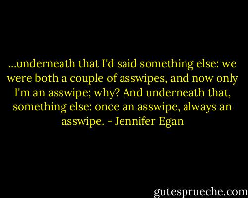 ...underneath that I'd said something else: we were both a couple of asswipes, and now only I'm an asswipe; why? And underneath that, something else: once an asswipe, always an asswipe. - Jennifer Egan