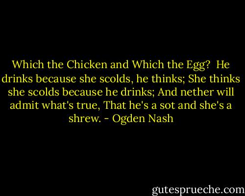 Which the Chicken and Which the Egg?<br /><br />He drinks because she scolds, he thinks;<br />She thinks she scolds because he drinks;<br />And nether will admit what's true,<br />That he's a sot and she's a shrew. - Ogden Nash