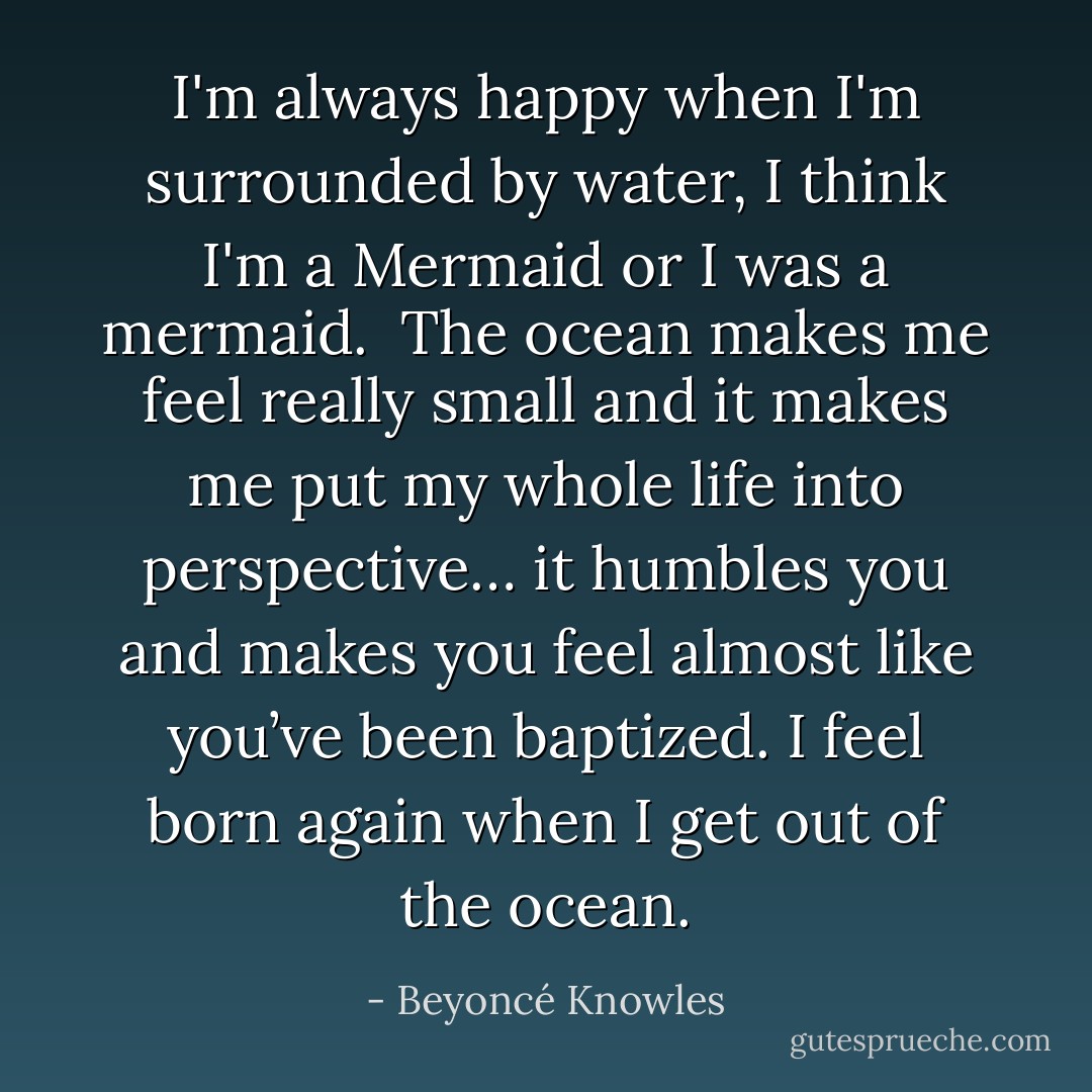 I'm always happy when I'm surrounded by water, I think I'm a Mermaid or I was a mermaid.<br /><br />The ocean makes me feel really small and it makes me put my whole life into perspective… it humbles you and makes you feel almost like you’ve been baptized. I feel born again when I get out of the ocean. - Beyoncé Knowles