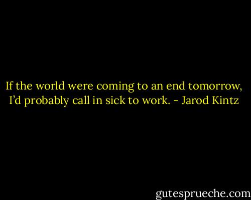 If the world were coming to an end tomorrow, I’d probably call in sick to work. - Jarod Kintz