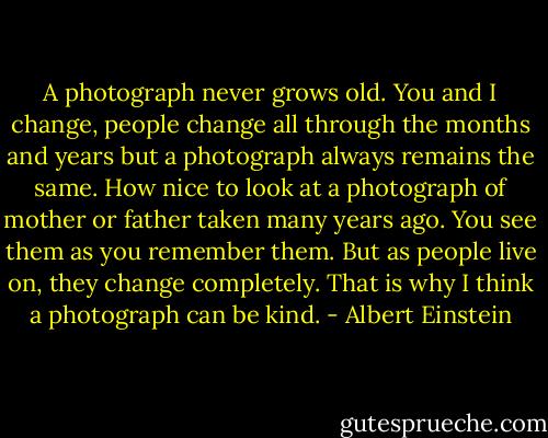 A photograph never grows old. You and I change, people change all through the months and years but a photograph always remains the same. How nice to look at a photograph of mother or father taken many years ago. You see them as you remember them. But as people live on, they change completely. That is why I think a photograph can be kind. - Albert Einstein