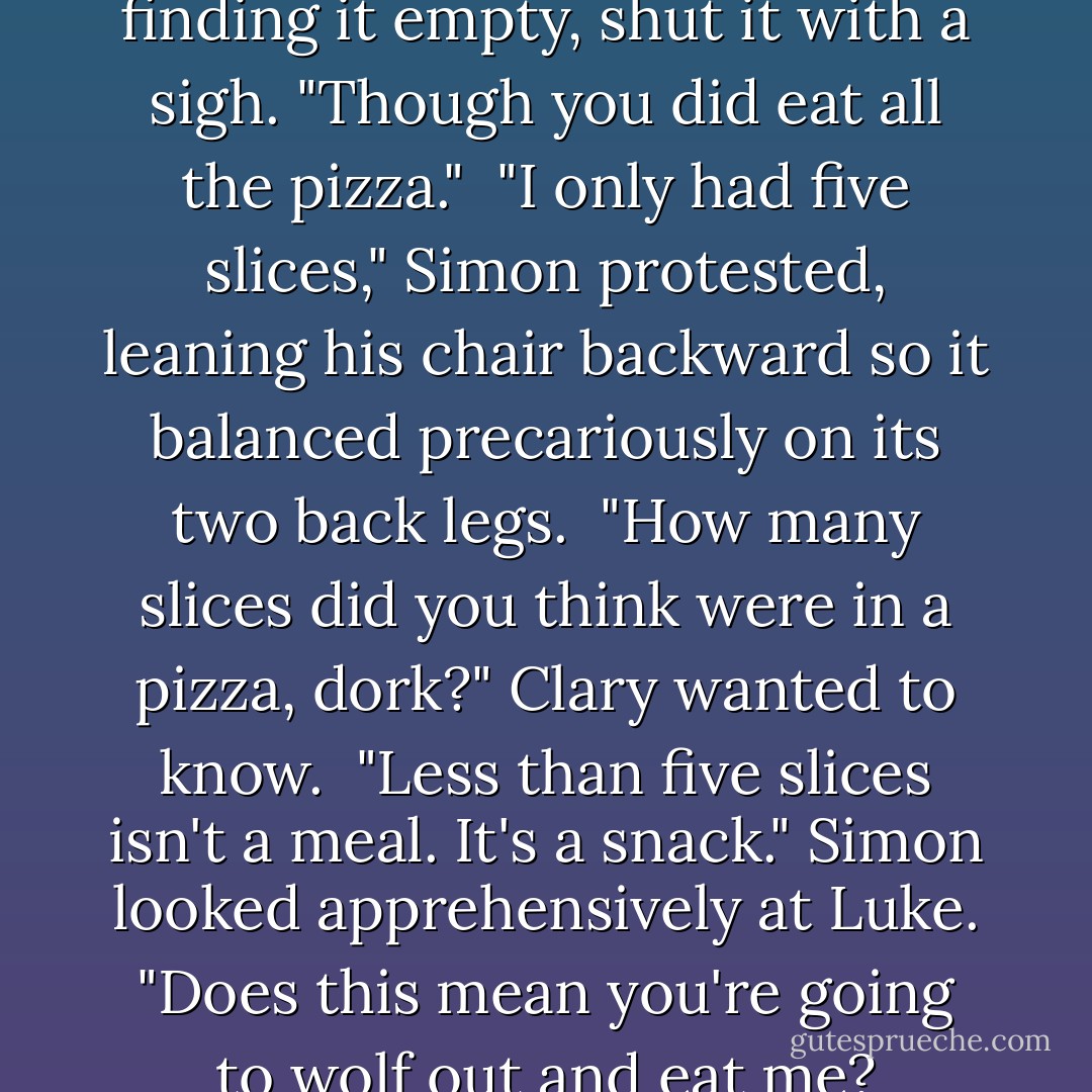 Luke opened the pizza box and, finding it empty, shut it with a sigh.<br />"Though you did eat all<br />the pizza." <br />"I only had five slices," Simon protested, leaning his chair backward so it<br />balanced precariously on<br />its two back legs. <br />"How many slices did you think were in a pizza, dork?" Clary wanted to<br />know. <br />"Less than five slices isn't a meal. It's a snack." Simon looked apprehensively at Luke. "Does this<br />mean you're going to<br />wolf out and eat me? - Cassandra Clare