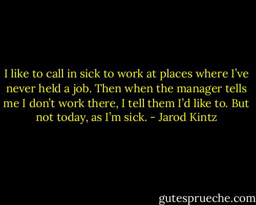 I like to call in sick to work at places where I’ve never held a job. Then when the manager tells me I don’t work there, I tell them I’d like to. But not today, as I’m sick. - Jarod Kintz