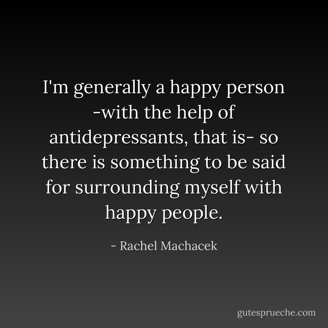 I'm generally a happy person -with the help of antidepressants, that is- so there is something to be said for surrounding myself with happy people. - Rachel Machacek