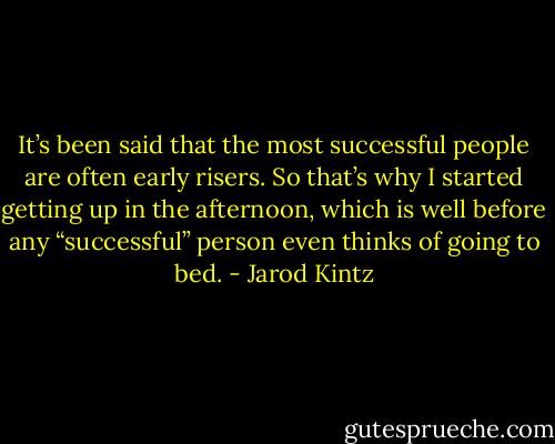 It’s been said that the most successful people are often early risers. So that’s why I started getting up in the afternoon, which is well before any “successful” person even thinks of going to bed. - Jarod Kintz