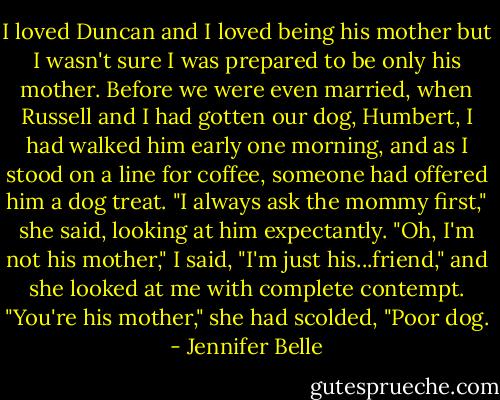 I loved Duncan and I loved being his mother but I wasn't sure I was prepared to be only his mother. Before we were even married, when Russell and I had gotten our dog, Humbert, I had walked him early one morning, and as I stood on a line for coffee, someone had offered him a dog treat. "I always ask the mommy first," she said, looking at him expectantly. "Oh, I'm not his mother," I said, "I'm just his...friend," and she looked at me with complete contempt. "You're his mother," she had scolded, "Poor dog. - Jennifer Belle