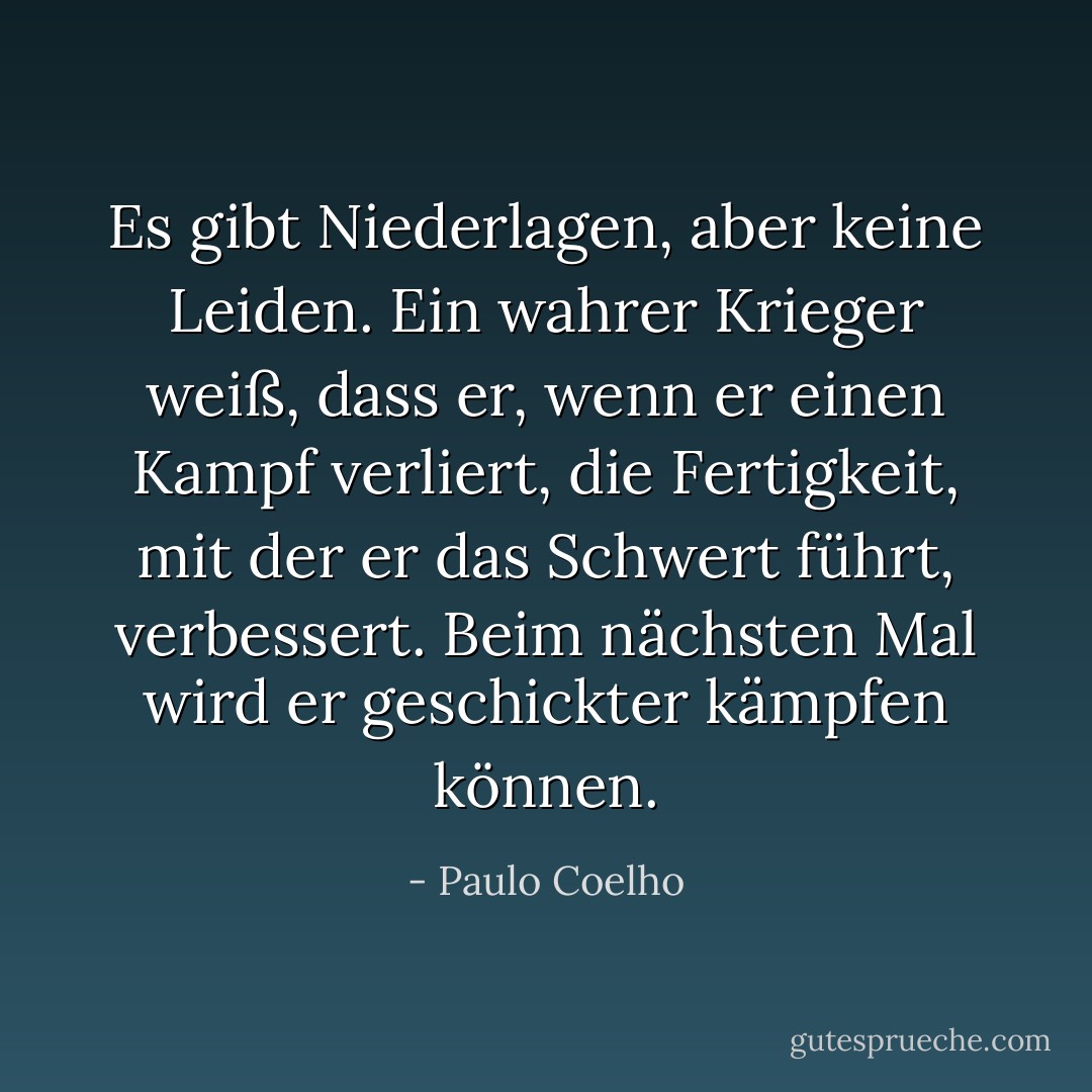 Es gibt Niederlagen, aber keine Leiden. Ein wahrer Krieger weiß, dass er, wenn er einen Kampf verliert, die Fertigkeit, mit der er das Schwert führt, verbessert. Beim nächsten Mal wird er geschickter kämpfen können. - Paulo Coelho<