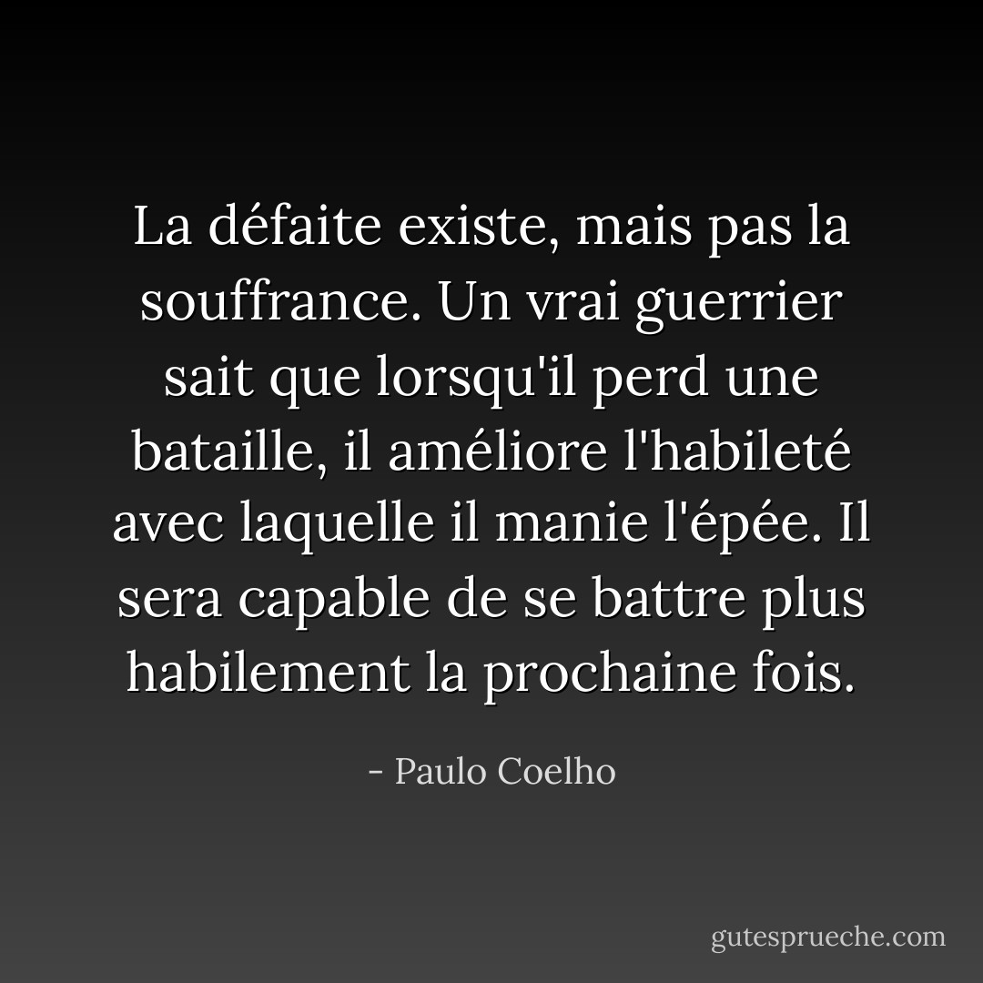 La défaite existe, mais pas la souffrance. Un vrai guerrier sait que lorsqu'il perd une bataille, il améliore l'habileté avec laquelle il manie l'épée. Il sera capable de se battre plus habilement la prochaine fois. - Paulo Coelho