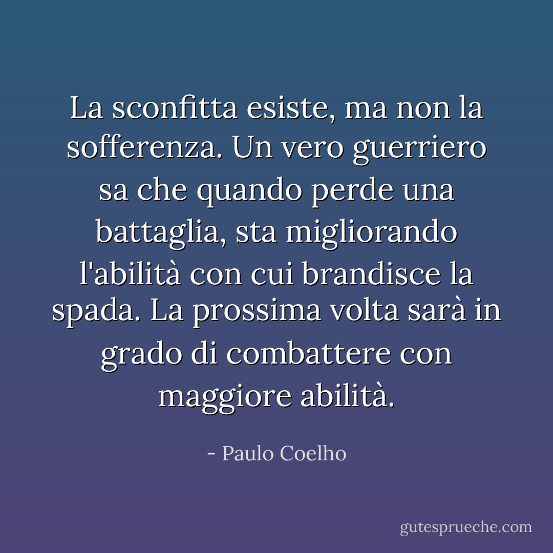 La sconfitta esiste, ma non la sofferenza. Un vero guerriero sa che quando perde una battaglia, sta migliorando l'abilità con cui brandisce la spada. La prossima volta sarà in grado di combattere con maggiore abilità. - Paulo Coelho