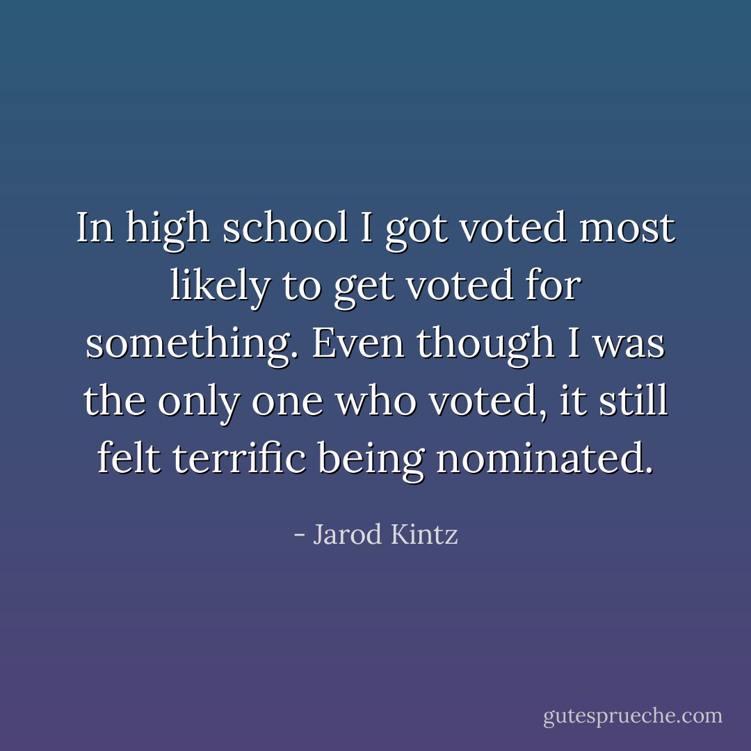 In high school I got voted most likely to get voted for something. Even though I was the only one who voted, it still felt terrific being nominated. - Jarod Kintz