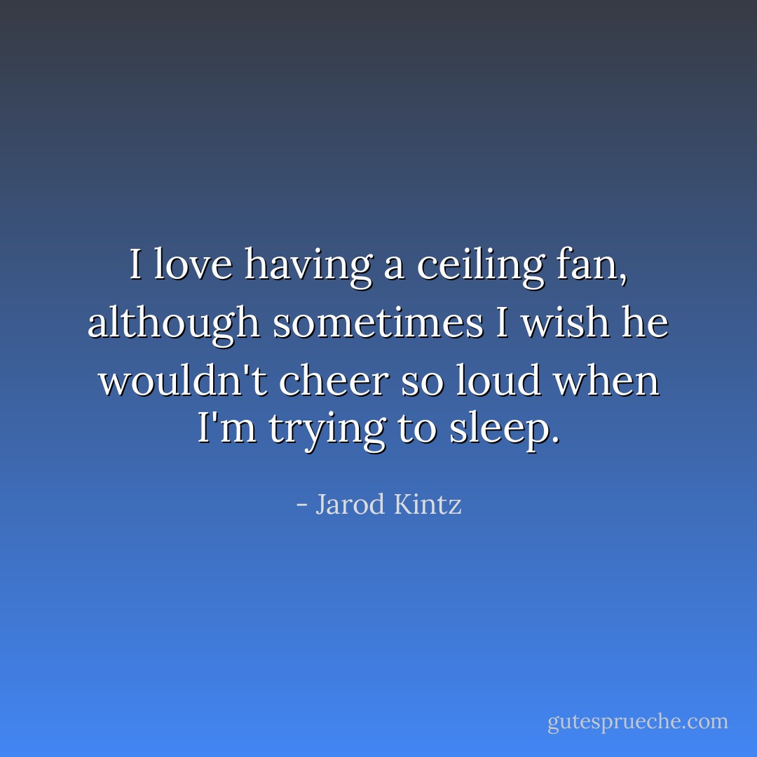 I love having a ceiling fan, although sometimes I wish he wouldn't cheer so loud when I'm trying to sleep. - Jarod Kintz