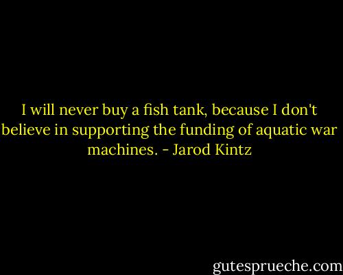 I will never buy a fish tank, because I don't believe in supporting the funding of aquatic war machines. - Jarod Kintz