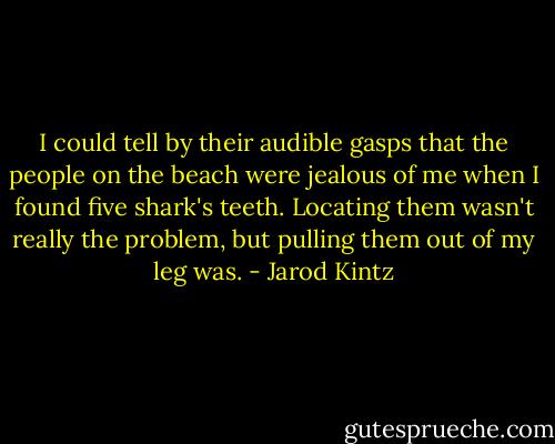 I could tell by their audible gasps that the people on the beach were jealous of me when I found five shark's teeth. Locating them wasn't really the problem, but pulling them out of my leg was. - Jarod Kintz