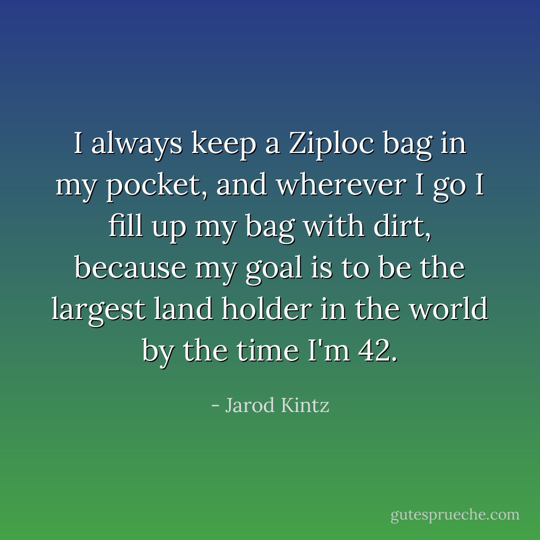 I always keep a Ziploc bag in my pocket, and wherever I go I fill up my bag with dirt, because my goal is to be the largest land holder in the world by the time I'm 42. - Jarod Kintz