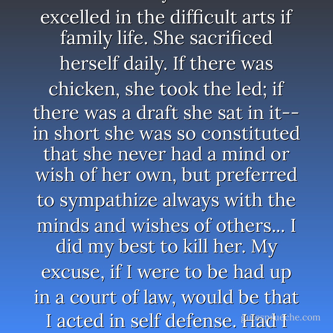 She was intensely sympathetic. She was immensely charming. She was utterly unselfish. She excelled in the difficult arts if family life. She sacrificed herself daily. If there was chicken, she took the led; if there was a draft she sat in it-- in short she was so constituted that she never had a mind or wish of her own, but preferred to sympathize always with the minds and wishes of others... I did my best to kill her. My excuse, if I were to be had up in a court of law, would be that I acted in self defense. Had I not killed her, she would have killed me. - Virginia Woolf