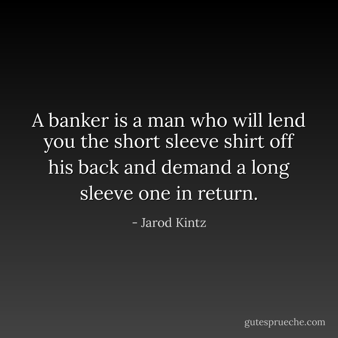 A banker is a man who will lend you the short sleeve shirt off his back and demand a long sleeve one in return. - Jarod Kintz