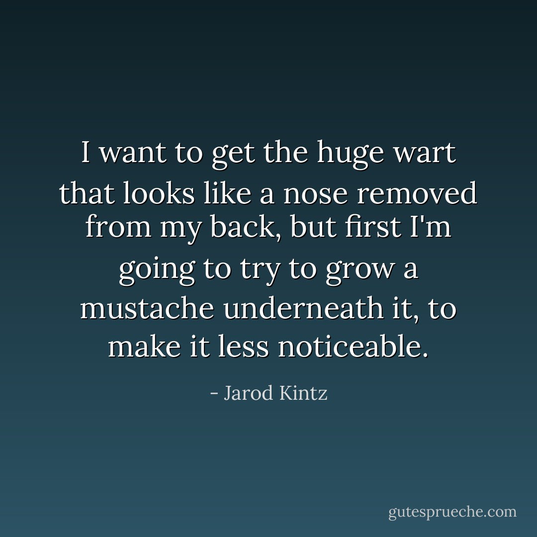 I want to get the huge wart that looks like a nose removed from my back, but first I'm going to try to grow a mustache underneath it, to make it less noticeable. - Jarod Kintz