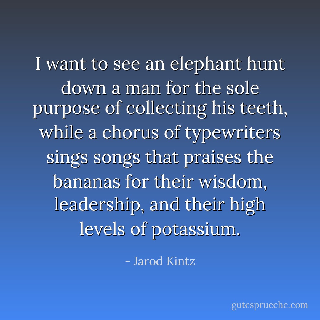 I want to see an elephant hunt down a man for the sole purpose of collecting his teeth, while a chorus of typewriters sings songs that praises the bananas for their wisdom, leadership, and their high levels of potassium. - Jarod Kintz