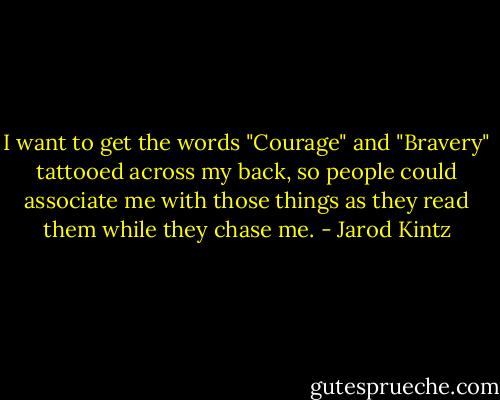 I want to get the words "Courage" and "Bravery" tattooed across my back, so people could associate me with those things as they read them while they chase me. - Jarod Kintz