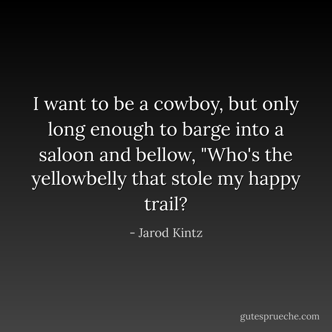 I want to be a cowboy, but only long enough to barge into a saloon and bellow, "Who's the yellowbelly that stole my happy trail? - Jarod Kintz