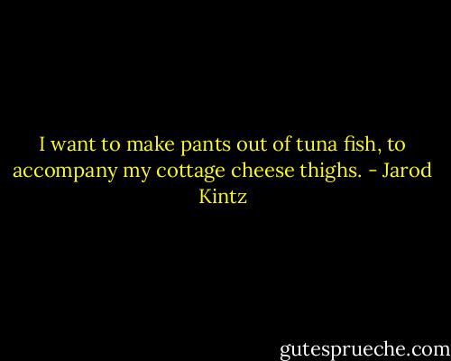 I want to make pants out of tuna fish, to accompany my cottage cheese thighs. - Jarod Kintz