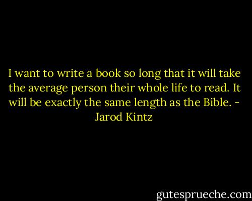 I want to write a book so long that it will take the average person their whole life to read. It will be exactly the same length as the Bible. - Jarod Kintz