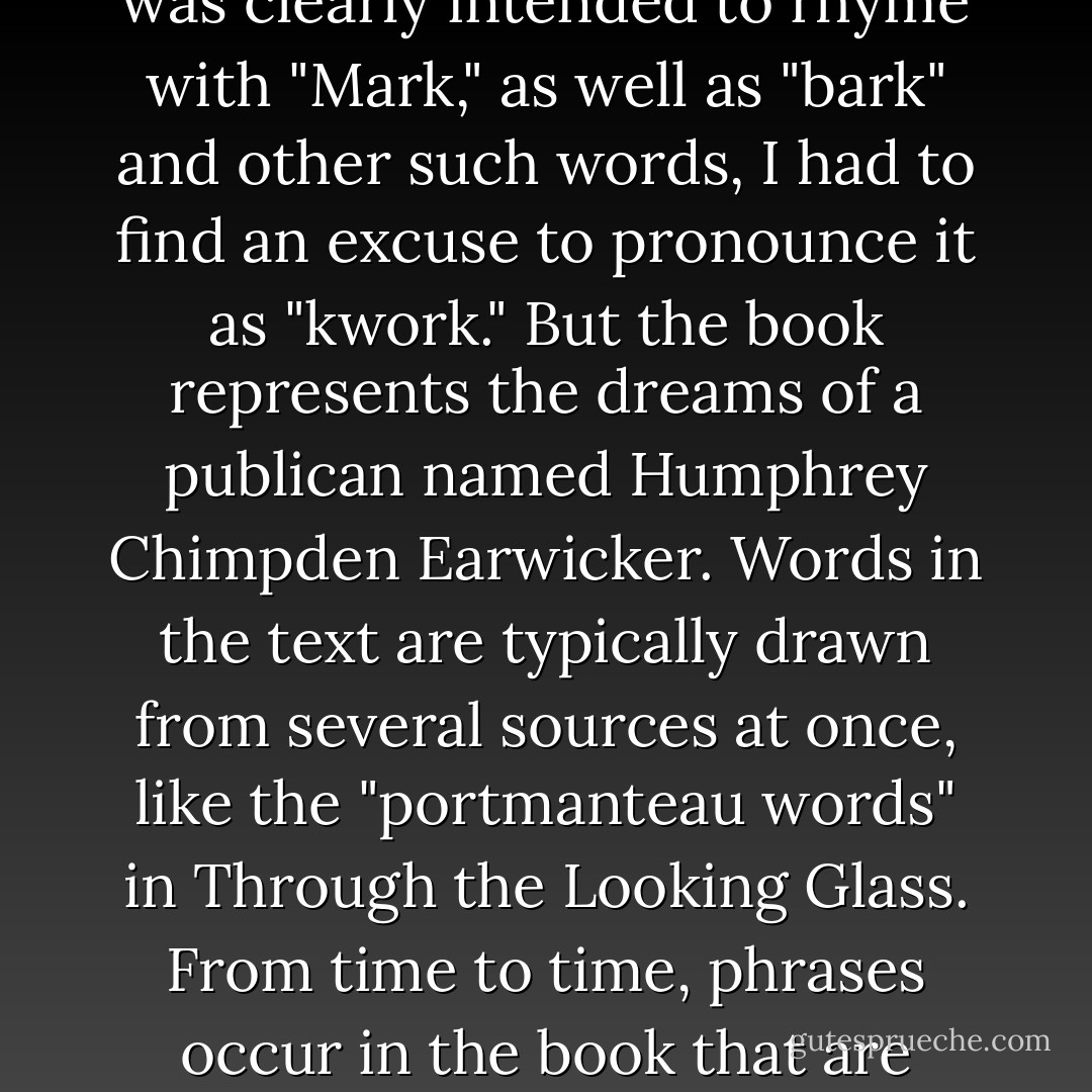 In 1963, when I assigned the name "quark" to the fundamental constituents of the nucleon, I had the sound first, without the spelling, which could have been "kwork." Then, in one of my occasional perusals of Finnegans Wake, by James Joyce, I came across the word "quark" in the phrase "Three quarks for Muster Mark." Since "quark" (meaning, for one thing, the cry of a gull) was clearly intended to rhyme with "Mark," as well as "bark" and other such words, I had to find an excuse to pronounce it as "kwork." But the book represents the dreams of a publican named Humphrey Chimpden Earwicker. Words in the text are typically drawn from several sources at once, like the "portmanteau words" in Through the Looking Glass. From time to time, phrases occur in the book that are partially determined by calls for drinks at the bar. I argued, therefore, that perhaps one of the multiple sources of the cry "Three quarks for Muster Mark" might be "Three quarts for Mister Mark," in which case the pronunciation "kwork" would not be totally unjustified. In any case, the number three fitted perfectly the way quarks occur in nature. - Murray Gell-Mann