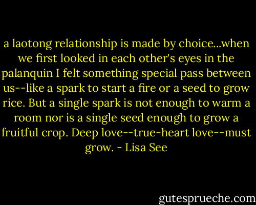 a laotong relationship is made by choice...when we first looked in each other's eyes in the palanquin I felt something special pass between us--like a spark to start a fire or a seed to grow rice. But a single spark is not enough to warm a room nor is a single seed enough to grow a fruitful crop. Deep love--true-heart love--must grow. - Lisa See