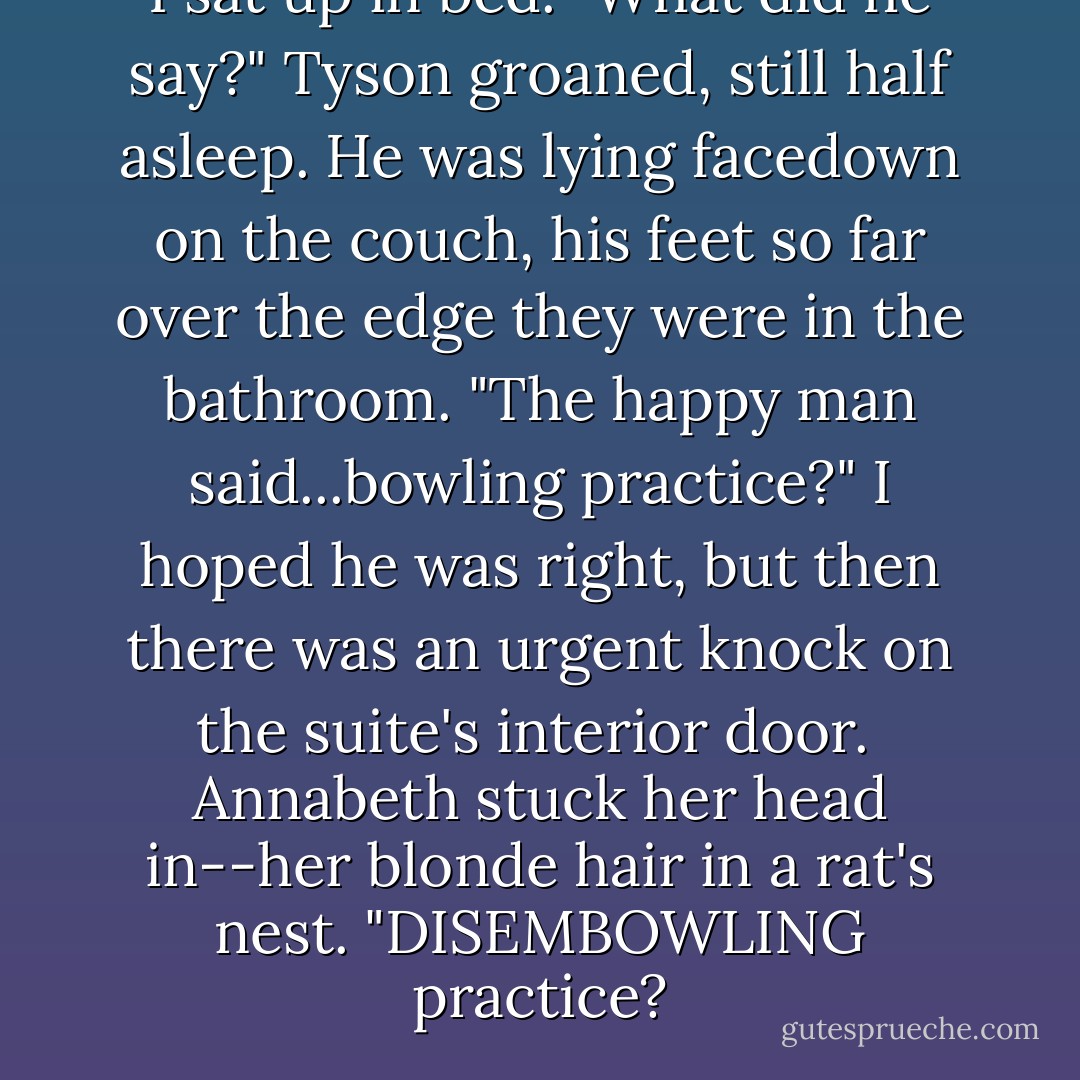 I sat up in bed. "What did he say?"<br />Tyson groaned, still half asleep. He was lying facedown on the couch, his feet so far over the edge they were in the bathroom. "The happy man said...bowling practice?"<br />I hoped he was right, but then there was an urgent knock on the suite's interior door. <br />Annabeth stuck her head in--her blonde hair in a rat's nest. "DISEMBOWLING practice? - Rick Riordan