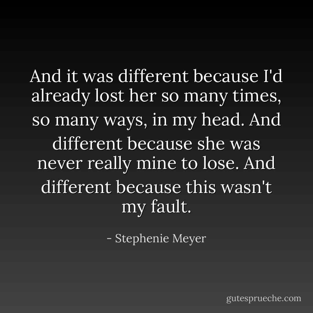 And it was different because I'd already lost her so many times, so many ways, in my head. And different because she was never really mine to lose.<br />And different because this wasn't my fault. - Stephenie Meyer
