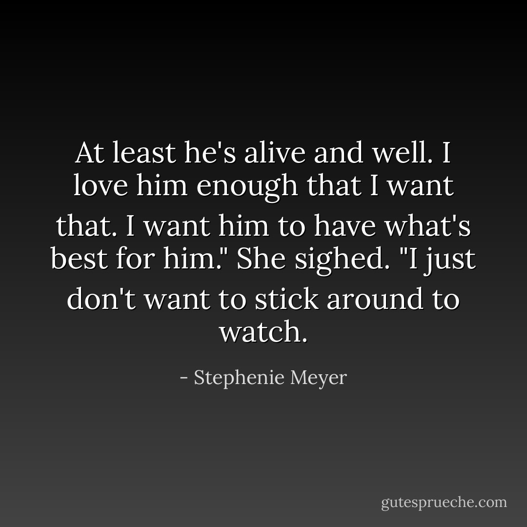 At least he's alive and well. I love him enough that I want that. I want him to have what's best for him." She sighed. "I just don't want to stick around to watch. - Stephenie Meyer
