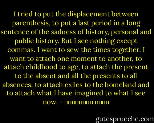 I tried to put the displacement between parenthesis, to put a last period in a long sentence of the sadness of history, personal and public history. But I see nothing except commas. I want to sew the times together. I want to attach one moment to another, to attach childhood to age, to attach the present to the absent and all the presents to all absences, to attach exiles to the homeland and to attach what I have imagined to what I see now. - مريد البرغوثي