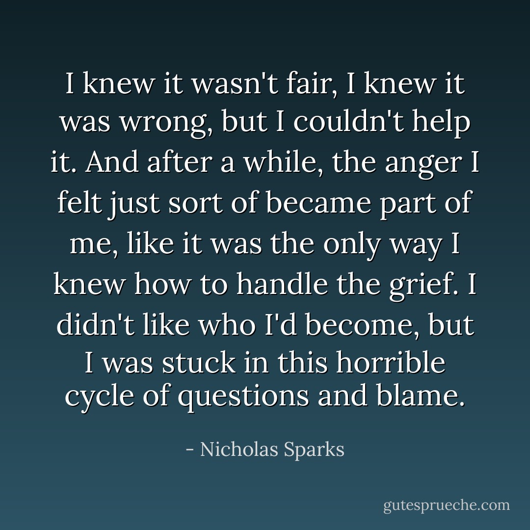 I knew it wasn't fair, I knew it was wrong, but I couldn't help it. And after a while, the anger I felt just sort of became part of me, like it was the only way I knew how to handle the grief. I didn't like who I'd become, but I was stuck in this horrible cycle of questions and blame. - Nicholas Sparks