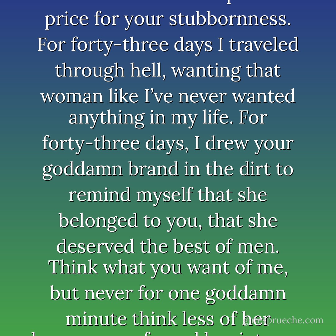 I told you to stay off that goddamn horse, but you wouldn’t listen! And I paid the price for your stubbornness. For forty-three days I traveled through hell, wanting that woman like I’ve never wanted anything in my life. For forty-three days, I drew your goddamn brand in the dirt to remind myself that she belonged to you, that she deserved the best of men. Think what you want of me, but never for one goddamn minute think less of her because you forced her into my company.”<br /><br />-Houston to Dallas - Lorraine Heath