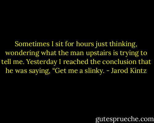 Sometimes I sit for hours just thinking, wondering what the man upstairs is trying to tell me. Yesterday I reached the conclusion that he was saying, “Get me a slinky. - Jarod Kintz