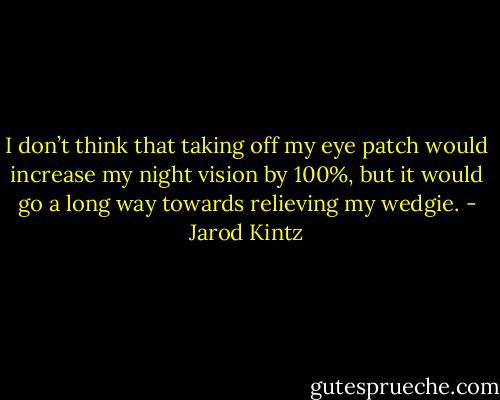 I don’t think that taking off my eye patch would increase my night vision by 100%, but it would go a long way towards relieving my wedgie. - Jarod Kintz
